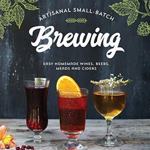Artisanal Small-Batch Brewing: Easy Homemade Wines, Beers, Meads And Ciders